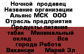 Ночной  продавец › Название организации ­ Альянс-МСК, ООО › Отрасль предприятия ­ Продукты питания, табак › Минимальный оклад ­ 33 000 - Все города Работа » Вакансии   . Марий Эл респ.,Йошкар-Ола г.